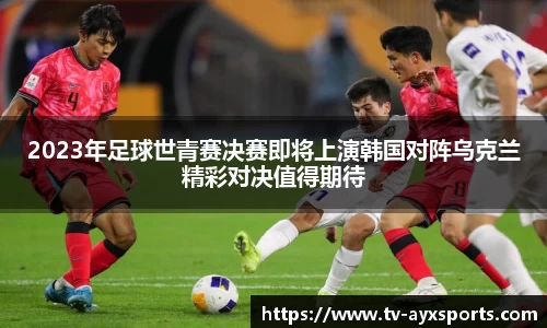 2023年足球世青赛决赛即将上演韩国对阵乌克兰精彩对决值得期待